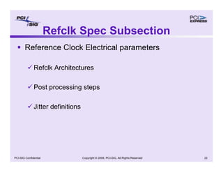Copyright © 2008, PCI-SIG, All Rights Reserved 22
PCI-SIG Confidential
Refclk Spec Subsection
ƒ Reference Clock Electrical parameters
9 Refclk Architectures
9 Post processing steps
9 Jitter definitions
 