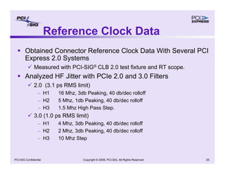 Copyright © 2008, PCI-SIG, All Rights Reserved 25
PCI-SIG Confidential
Reference Clock Data
ƒ Obtained Connector Reference Clock Data With Several PCI
Express 2.0 Systems
9 Measured with PCI-SIG® CLB 2.0 test fixture and RT scope.
ƒ Analyzed HF Jitter with PCIe 2.0 and 3.0 Filters
9 2.0 (3.1 ps RMS limit)
– H1 16 Mhz, 3db Peaking, 40 db/dec rolloff
– H2 5 Mhz, 1db Peaking, 40 db/dec rolloff
– H3 1.5 Mhz High Pass Step.
9 3.0 (1.0 ps RMS limit)
– H1 4 Mhz, 3db Peaking, 40 db/dec rolloff
– H2 2 Mhz, 3db Peaking, 40 db/dec rolloff
– H3 10 Mhz Step
 