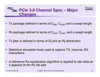 Copyright © 2008, PCI-SIG, All Rights Reserved 29
PCI-SIG Confidential
PCIe 3.0 Channel Spec – Major
Changes
ƒ Tx package defined in terms of CDIE, CPAD, and a swept length
ƒ Rx package defined in terms of CDIE, CPAD, and a swept length
ƒ Tx jitter is defined in terms of Dj and an Rj distribution
ƒ Statistical simulation tools used to capture TX, channel, RX
interactions
ƒ A reference Rx equalization algorithm is applied to raw data as
it appears at the Rx die pad
 