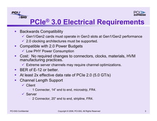 Copyright © 2008, PCI-SIG, All Rights Reserved 3
PCI-SIG Confidential
PCIe® 3.0 Electrical Requirements
ƒ Backwards Compatibility
9 Gen1/Gen2 cards must operate in Gen3 slots at Gen1/Gen2 performance
9 2.0 clocking architectures must be supported.
ƒ Compatible with 2.0 Power Budgets
9 Low PHY Power Consumption
ƒ Cost: No required changes to connectors, clocks, materials, HVM
manufacturing practices.
9 Extreme server channels may require channel optimizations.
ƒ BER of E-12 or better.
ƒ At least 2x effective data rate of PCIe 2.0 (5.0 GT/s)
ƒ Channel Length Support
9 Client
– 1 Connecter, 14” end to end, microstrip, FR4.
9 Server
– 2 Connector, 20” end to end, stripline, FR4.
 