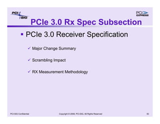Copyright © 2008, PCI-SIG, All Rights Reserved 30
PCI-SIG Confidential
PCIe 3.0 Rx Spec Subsection
ƒ PCIe 3.0 Receiver Specification
9 Major Change Summary
9 Scrambling Impact
9 RX Measurement Methodology
 