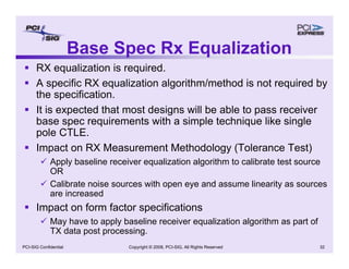 Copyright © 2008, PCI-SIG, All Rights Reserved 32
PCI-SIG Confidential
Base Spec Rx Equalization
ƒ RX equalization is required.
ƒ A specific RX equalization algorithm/method is not required by
the specification.
ƒ It is expected that most designs will be able to pass receiver
base spec requirements with a simple technique like single
pole CTLE.
ƒ Impact on RX Measurement Methodology (Tolerance Test)
9 Apply baseline receiver equalization algorithm to calibrate test source
OR
9 Calibrate noise sources with open eye and assume linearity as sources
are increased
ƒ Impact on form factor specifications
9 May have to apply baseline receiver equalization algorithm as part of
TX data post processing.
 