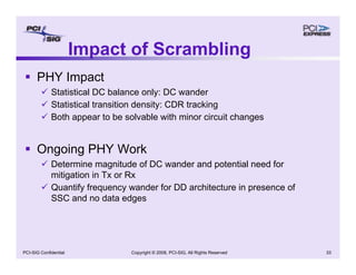 Copyright © 2008, PCI-SIG, All Rights Reserved 33
PCI-SIG Confidential
ƒ PHY Impact
9 Statistical DC balance only: DC wander
9 Statistical transition density: CDR tracking
9 Both appear to be solvable with minor circuit changes
ƒ Ongoing PHY Work
9 Determine magnitude of DC wander and potential need for
mitigation in Tx or Rx
9 Quantify frequency wander for DD architecture in presence of
SSC and no data edges
Impact of Scrambling
 