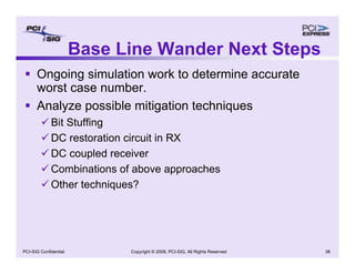 Copyright © 2008, PCI-SIG, All Rights Reserved 38
PCI-SIG Confidential
Base Line Wander Next Steps
ƒ Ongoing simulation work to determine accurate
worst case number.
ƒ Analyze possible mitigation techniques
9 Bit Stuffing
9 DC restoration circuit in RX
9 DC coupled receiver
9 Combinations of above approaches
9 Other techniques?
 