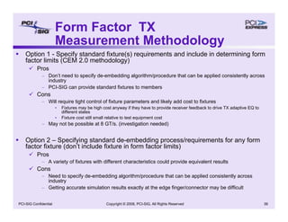 Copyright © 2008, PCI-SIG, All Rights Reserved 39
PCI-SIG Confidential
Form Factor TX
Measurement Methodology
ƒ Option 1 - Specify standard fixture(s) requirements and include in determining form
factor limits (CEM 2.0 methodology)
9 Pros
– Don’t need to specify de-embedding algorithm/procedure that can be applied consistently across
industry
– PCI-SIG can provide standard fixtures to members
9 Cons
– Will require tight control of fixture parameters and likely add cost to fixtures
• Fixtures may be high cost anyway if they have to provide receiver feedback to drive TX adaptive EQ to
different states
• Fixture cost still small relative to test equipment cost
– May not be possible at 8 GT/s. (investigation needed)
ƒ Option 2 – Specifying standard de-embedding process/requirements for any form
factor fixture (don’t include fixture in form factor limits)
9 Pros
– A variety of fixtures with different characteristics could provide equivalent results
9 Cons
– Need to specify de-embedding algorithm/procedure that can be applied consistently across
industry
– Getting accurate simulation results exactly at the edge finger/connector may be difficult
 