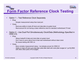 Copyright © 2008, PCI-SIG, All Rights Reserved 40
PCI-SIG Confidential
Form Factor Reference Clock Testing
ƒ Option 1 – Test Reference Clock Separately
9 Pros
– Simpler measurement setup than dual port
9 Cons
– Removes ability to trade off clock and data jitter at system level
– Must account for not having a clean reference clock for standard motherboard TX test
ƒ Option 2 – Use Dual Port Simultaneously Clock/Data (Methodology Specified in
CEM 2.0)
9 Pros
– Allows tradeoff of data and clock jitter at system level
– Don’t have to worry about how to test real motherboard without clean clock
– No issues testing with SSC on
9 Cons
– More complex measurement setup – but already proven for CEM 2.0
– Ability to trade off clock and data jitter adds little relief with clock jitter budget at 1 ps Rj (RSS
with other other parts of RJ budget)
 