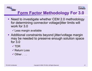 Copyright © 2008, PCI-SIG, All Rights Reserved 41
PCI-SIG Confidential
Form Factor Methodology For 3.0
ƒ Need to investigate whether CEM 2.0 methodology
for determining connector voltage/jitter limits will
work for 3.0
9 Less margin available
ƒ Additional constraints beyond jitter/voltage margin
may be needed to preserve enough solution space
for 3.0
9 TDR
9 Return Loss
9 Other . . .
 