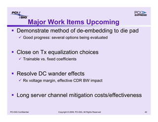 Copyright © 2008, PCI-SIG, All Rights Reserved 42
PCI-SIG Confidential
Major Work Items Upcoming
ƒ Demonstrate method of de-embedding to die pad
9 Good progress: several options being evaluated
ƒ Close on Tx equalization choices
9 Trainable vs. fixed coefficients
ƒ Resolve DC wander effects
9 Rx voltage margin, effective CDR BW impact
ƒ Long server channel mitigation costs/effectiveness
 