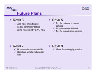 Copyright © 2008, PCI-SIG, All Rights Reserved 43
PCI-SIG Confidential
Future Plans
ƒ Rev0.3
9 Data rate, encoding set
9 Tx, Rx parameter tables
9 Being reviewed by EWG now
ƒ Rev0.5
9 Tx, Rx reference planes
defined
9 All parameters defined
9 Tx, Rx equalization defined
ƒ Rev0.7
9 All parameter values stable
9 Statistical scripts included in
spec
ƒ Rev0.9
9 Minor formatting/typo edits
 