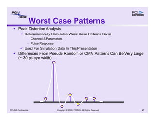 Copyright © 2008, PCI-SIG, All Rights Reserved 47
PCI-SIG Confidential
Worst Case Patterns
ƒ Peak Distortion Analysis
9 Deterministically Calculates Worst Case Patterns Given
– Channel S Parameters
– Pulse Response
9 Used For Simulation Data In This Presentation
ƒ Differences From Pseudo Random or CMM Patterns Can Be Very Large
(~ 30 ps eye width)
 