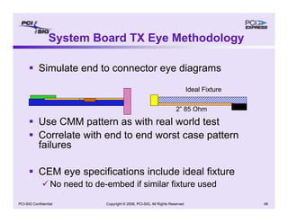 Copyright © 2008, PCI-SIG, All Rights Reserved 48
PCI-SIG Confidential
System Board TX Eye Methodology
ƒ Simulate end to connector eye diagrams
ƒ Use CMM pattern as with real world test
ƒ Correlate with end to end worst case pattern
failures
ƒ CEM eye specifications include ideal fixture
9 No need to de-embed if similar fixture used
2” 85 Ohm
Ideal Fixture
 