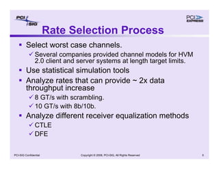 Copyright © 2008, PCI-SIG, All Rights Reserved 5
PCI-SIG Confidential
Rate Selection Process
ƒ Select worst case channels.
9 Several companies provided channel models for HVM
2.0 client and server systems at length target limits.
ƒ Use statistical simulation tools
ƒ Analyze rates that can provide ~ 2x data
throughput increase
9 8 GT/s with scrambling.
9 10 GT/s with 8b/10b.
ƒ Analyze different receiver equalization methods
9 CTLE
9 DFE
 