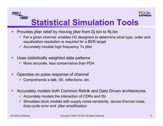 Copyright © 2008, PCI-SIG, All Rights Reserved 6
PCI-SIG Confidential
ƒ Provides jitter relief by moving jitter from Dj bin to Rj bin
9 For a given channel, enables I/O designers to determine what type, order and
equalization resolution is required for a BER target
9 Accurately models high frequency Tx jitter
ƒ Uses statistically weighted data patterns
9 More accurate, less conservative than PDA
ƒ Operates on pulse response of channel
9 Comprehends x-talk, ISI, reflections, etc.
ƒ Accurately models both Common Refclk and Data Driven architectures
9 Accurately models the interaction of CDRs and ISI
9 Simulates clock models with supply noise sensitivity, device thermal noise,
duty-cycle error and jitter amplification
Statistical Simulation Tools
 