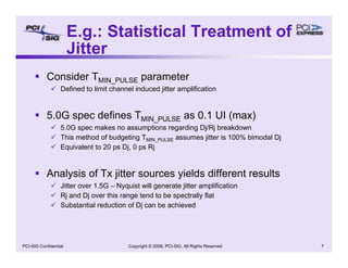 Copyright © 2008, PCI-SIG, All Rights Reserved 7
PCI-SIG Confidential
ƒ Consider TMIN_PULSE parameter
9 Defined to limit channel induced jitter amplification
ƒ 5.0G spec defines TMIN_PULSE as 0.1 UI (max)
9 5.0G spec makes no assumptions regarding Dj/Rj breakdown
9 This method of budgeting TMIN_PULSE assumes jitter is 100% bimodal Dj
9 Equivalent to 20 ps Dj, 0 ps Rj
ƒ Analysis of Tx jitter sources yields different results
9 Jitter over 1.5G – Nyquist will generate jitter amplification
9 Rj and Dj over this range tend to be spectrally flat
9 Substantial reduction of Dj can be achieved
E.g.: Statistical Treatment of
Jitter
 