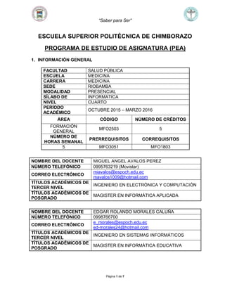 “Saber para Ser”
Página 1 de 7
ESCUELA SUPERIOR POLITÉCNICA DE CHIMBORAZO
PROGRAMA DE ESTUDIO DE ASIGNATURA (PEA)
1. INFORMACIÓN GENERAL
FACULTAD SALUD PÚBLICA
ESCUELA MEDICINA
CARRERA MEDICINA
SEDE RIOBAMBA
MODALIDAD PRESENCIAL
SÍLABO DE INFORMATICA
NIVEL CUARTO
PERÍODO
ACADÉMICO
OCTUBRE 2015 – MARZO 2016
ÁREA CÓDIGO NÚMERO DE CRÉDITOS
FORMACIÓN
GENERAL
MFO2503 5
NÚMERO DE
HORAS SEMANAL
PRERREQUISITOS CORREQUISITOS
5 MFO3051 MFO1803
NOMBRE DEL DOCENTE MIGUEL ANGEL AVALOS PEREZ
NÚMERO TELEFÓNICO 0995763219 (Movistar)
CORREO ELECTRÓNICO
miavalos@espoch.edu.ec
mavalos1009@hotmail.com
TÍTULOS ACADÉMICOS DE
TERCER NIVEL
INGENIERO EN ELECTRÓNICA Y COMPUTACIÓN
TÍTULOS ACADÉMICOS DE
POSGRADO
MAGISTER EN INFORMÁTICA APLICADA
NOMBRE DEL DOCENTE EDGAR ROLANDO MORALES CALUÑA
NÚMERO TELEFÓNICO 0998766700
CORREO ELECTRÓNICO
e_morales@espoch.edu.ec
ed-morales24@hotmail.com
TÍTULOS ACADÉMICOS DE
TERCER NIVEL
INGENIERO EN SISTEMAS INFORMÁTICOS
TÍTULOS ACADÉMICOS DE
POSGRADO
MAGISTER EN INFORMÁTICA EDUCATIVA
 