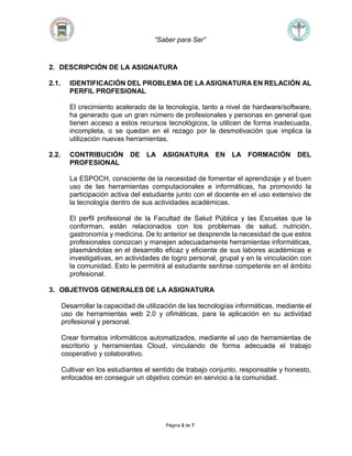 “Saber para Ser”
Página 2 de 7
2. DESCRIPCIÓN DE LA ASIGNATURA
2.1. IDENTIFICACIÓN DEL PROBLEMA DE LA ASIGNATURA EN RELACIÓN AL
PERFIL PROFESIONAL
El crecimiento acelerado de la tecnología, tanto a nivel de hardware/software,
ha generado que un gran número de profesionales y personas en general que
tienen acceso a estos recursos tecnológicos, la utilicen de forma inadecuada,
incompleta, o se quedan en el rezago por la desmotivación que implica la
utilización nuevas herramientas.
2.2. CONTRIBUCIÓN DE LA ASIGNATURA EN LA FORMACIÓN DEL
PROFESIONAL
La ESPOCH, consciente de la necesidad de fomentar el aprendizaje y el buen
uso de las herramientas computacionales e informáticas, ha promovido la
participación activa del estudiante junto con el docente en el uso extensivo de
la tecnología dentro de sus actividades académicas.
El perfil profesional de la Facultad de Salud Pública y las Escuelas que la
conforman, están relacionados con los problemas de salud, nutrición,
gastronomía y medicina. De lo anterior se desprende la necesidad de que estos
profesionales conozcan y manejen adecuadamente herramientas informáticas,
plasmándolas en el desarrollo eficaz y eficiente de sus labores académicas e
investigativas, en actividades de logro personal, grupal y en la vinculación con
la comunidad. Esto le permitirá al estudiante sentirse competente en el ámbito
profesional.
3. OBJETIVOS GENERALES DE LA ASIGNATURA
Desarrollar la capacidad de utilización de las tecnologías informáticas, mediante el
uso de herramientas web 2.0 y ofimáticas, para la aplicación en su actividad
profesional y personal.
Crear formatos informáticos automatizados, mediante el uso de herramientas de
escritorio y herramientas Cloud, vinculando de forma adecuada el trabajo
cooperativo y colaborativo.
Cultivar en los estudiantes el sentido de trabajo conjunto, responsable y honesto,
enfocados en conseguir un objetivo común en servicio a la comunidad.
 