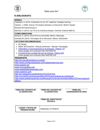 “Saber para Ser”
Página 7 de 7
10.BIBLIOGRAFÍA
BÁSICA
Castellano, H. (2010), Enseñando con las TIC. Argentina. Cengage Learning.
Cabrera, J. (2002), Nuevas Tecnologías Aplicadas a la Educación. Madrid. España.
McGraw-HilI Interamericana ll
Sánchez, A. (2012), Las Tic en la enseñanza bilingüe. Colombia. Editorial MAD SL.
COMPLEMENTARIA
Marqués, A. (2010), Excel 2010 en profundidad, México. Alfaomega
Gonzales M, (2010), Tecnologías de la información, Mexico. McGrawHill.
LECTURAS RECOMENDADAS
 PC World.
 Diario “El Comercio”. Artículo dominical – Sección Tecnología.
 Informática y comunicaciones en la empresa - Página 112
books.google.com.ec/books?isbn=8473563751
 Consecuencias sociales del uso de Internet - Página 229
books.google.com.ec/books?isbn=8497881729
WEBGRAFÍA
http://housecall.trendmicro.com/la/
http://www.configurarequipos.com/categoriastrucos.php
www.aulaclic.es/
www.monografias.com
www.lawebdelprogramador.com
www.copernic.com
http://es.wikipedia.org/wiki/Inform%C3%A1tica
http://mundo30.com/manual-office-2010-guia-gratuita-en-pdf-ebook/
http://www.gratisprogramas.org/descargar/curso-de-microsoft-office-2010-en-espanol-
pdfmu/
FIRMA DEL DOCENTE DE
LA ASIGNATURA
FIRMA DEL DOCENTE DE
LA ASIGNATURA
FIRMA DEL
COORDINADOR DE ÁREA
FIRMA DEL DIRECTOR DE
ESCUELA
LUGAR Y FECHA DE
PRESENTACIÓN
Riobamba, 01/10/2015
 