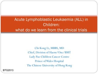 Chi Kong Li, MBBS, MD
Chief, Division of Haem/Onc/BMT
Lady Pao Children Cancer Centre
Prince ofWales Hospital
The Chinese University of Hong Kong
Acute Lymphoblastic Leukaemia (ALL) in
Children:
what do we learn from the clinical trials
BTG2013
 