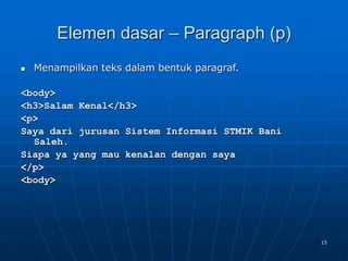 15
Elemen dasar – Paragraph (p)
 Menampilkan teks dalam bentuk paragraf.
<body>
<h3>Salam Kenal</h3>
<p>
Saya dari jurusan Sistem Informasi STMIK Bani
Saleh.
Siapa ya yang mau kenalan dengan saya
</p>
<body>
 