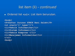 19
list item (li) - continued
 Ordered list <ol>: List item berurutan.
<body>
<P>Daftar Jurusan STMIK Bani Saleh</P>
<ol start="1" type=“1">
<li>Teknik Informatika</li>
<li>Sistem Informasi</li>
<li>Teknik Komputer </li>
<li>Manajemen Informatika</li>
</ol>
<body>
 