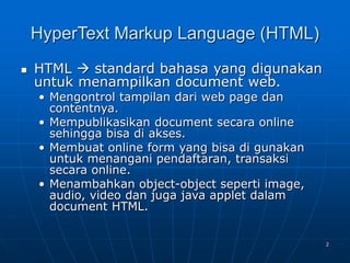 2
HyperText Markup Language (HTML)
 HTML  standard bahasa yang digunakan
untuk menampilkan document web.
• Mengontrol tampilan dari web page dan
contentnya.
• Mempublikasikan document secara online
sehingga bisa di akses.
• Membuat online form yang bisa di gunakan
untuk menangani pendaftaran, transaksi
secara online.
• Menambahkan object-object seperti image,
audio, video dan juga java applet dalam
document HTML.
 