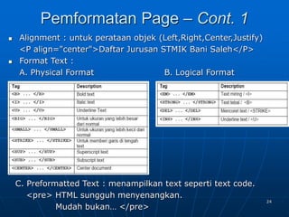 24
 Alignment : untuk perataan objek (Left,Right,Center,Justify)
<P align="center">Daftar Jurusan STMIK Bani Saleh</P>
 Format Text :
A. Physical Format B. Logical Format
Pemformatan Page – Cont. 1
C. Preformatted Text : menampilkan text seperti text code.
<pre> HTML sungguh menyenangkan.
Mudah bukan… </pre>
 