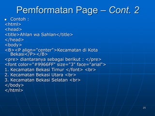 25
 Contoh :
<html>
<head>
<title>Ahlan wa Sahlan</title>
</head>
<body>
<B><P align="center">Kecamatan di Kota
Bekasi</P></B>
<pre> diantaranya sebagai berikut : </pre>
<font color="#9966FF" size="3" face="arial">
1. Kecamatan Bekasi Timur </font> <br>
2. Kecamatan Bekasi Utara <br>
3. Kecamatan Bekasi Selatan <br>
</body>
</html>
Pemformatan Page – Cont. 2
 