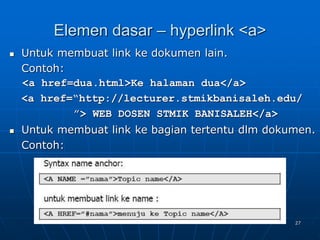 27
Elemen dasar – hyperlink <a>
 Untuk membuat link ke dokumen lain.
Contoh:
<a href=dua.html>Ke halaman dua</a>
<a href=“http://lecturer.stmikbanisaleh.edu/
”> WEB DOSEN STMIK BANISALEH</a>
 Untuk membuat link ke bagian tertentu dlm dokumen.
Contoh:
 