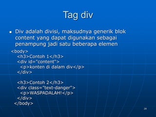28
Tag div
 Div adalah divisi, maksudnya generik blok
content yang dapat digunakan sebagai
penampung jadi satu beberapa elemen
<body>
<h3>Contoh 1</h3>
<div id="content">
<p>konten di dalam div</p>
</div>
<h3>Contoh 2</h3>
<div class="text-danger">
<p>WASPADALAH!</p>
</div>
</body>
 