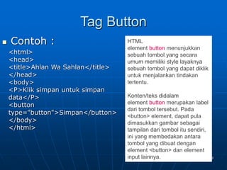 39
Tag Button
 Contoh :
<html>
<head>
<title>Ahlan Wa Sahlan</title>
</head>
<body>
<P>Klik simpan untuk simpan
data</P>
<button
type="button">Simpan</button>
</body>
</html>
HTML
element button menunjukkan
sebuah tombol yang secara
umum memiliki style layaknya
sebuah tombol yang dapat diklik
untuk menjalankan tindakan
tertentu.
Konten/teks didalam
element button merupakan label
dari tombol tersebut. Pada
<button> element, dapat pula
dimasukkan gambar sebagai
tampilan dari tombol itu sendiri,
ini yang membedakan antara
tombol yang dibuat dengan
element <button> dan element
input lainnya.
 