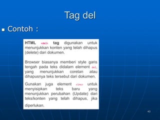 43
Tag del
 Contoh :
HTML <del> tag digunakan untuk
menunjukkan konten yang telah dihapus
(delete) dari dokumen.
Browser biasanya memberi style garis
tengah pada teks didalam element del,
yang menunjukkan coretan atau
dihapusnya teks tersebut dari dokumen.
Gunakan juga element <ins> untuk
menyisipkan teks baru yang
menunjukkan perubahan (Update) dari
teks/konten yang telah dihapus, jika
diperlukan.
 