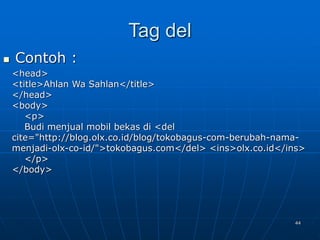 44
Tag del
 Contoh :
<head>
<title>Ahlan Wa Sahlan</title>
</head>
<body>
<p>
Budi menjual mobil bekas di <del
cite="http://blog.olx.co.id/blog/tokobagus-com-berubah-nama-
menjadi-olx-co-id/">tokobagus.com</del> <ins>olx.co.id</ins>
</p>
</body>
 