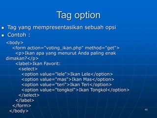 46
Tag option
 Tag yang mempresentasikan sebuah opsi
 Contoh :
<body>
<form action="voting_ikan.php" method="get">
<p>Ikan apa yang menurut Anda paling enak
dimakan?</p>
<label>Ikan Favorit:
<select>
<option value="lele">Ikan Lele</option>
<option value="mas">Ikan Mas</option>
<option value="teri">Ikan Teri</option>
<option value="tongkol">Ikan Tongkol</option>
</select>
</label>
</form>
</body>
 