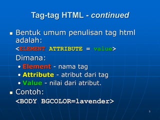 5
Tag-tag HTML - continued
 Bentuk umum penulisan tag html
adalah:
<ELEMENT ATTRIBUTE = value>
Dimana:
• Element - nama tag
• Attribute - atribut dari tag
• Value - nilai dari atribut.
 Contoh:
<BODY BGCOLOR=lavender>
 