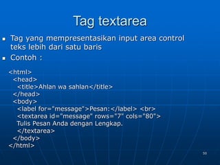 50
Tag textarea
 Tag yang mempresentasikan input area control
teks lebih dari satu baris
 Contoh :
<html>
<head>
<title>Ahlan wa sahlan</title>
</head>
<body>
<label for="message">Pesan:</label> <br>
<textarea id="message" rows="7" cols="80">
Tulis Pesan Anda dengan Lengkap.
</textarea>
</body>
</html>
 