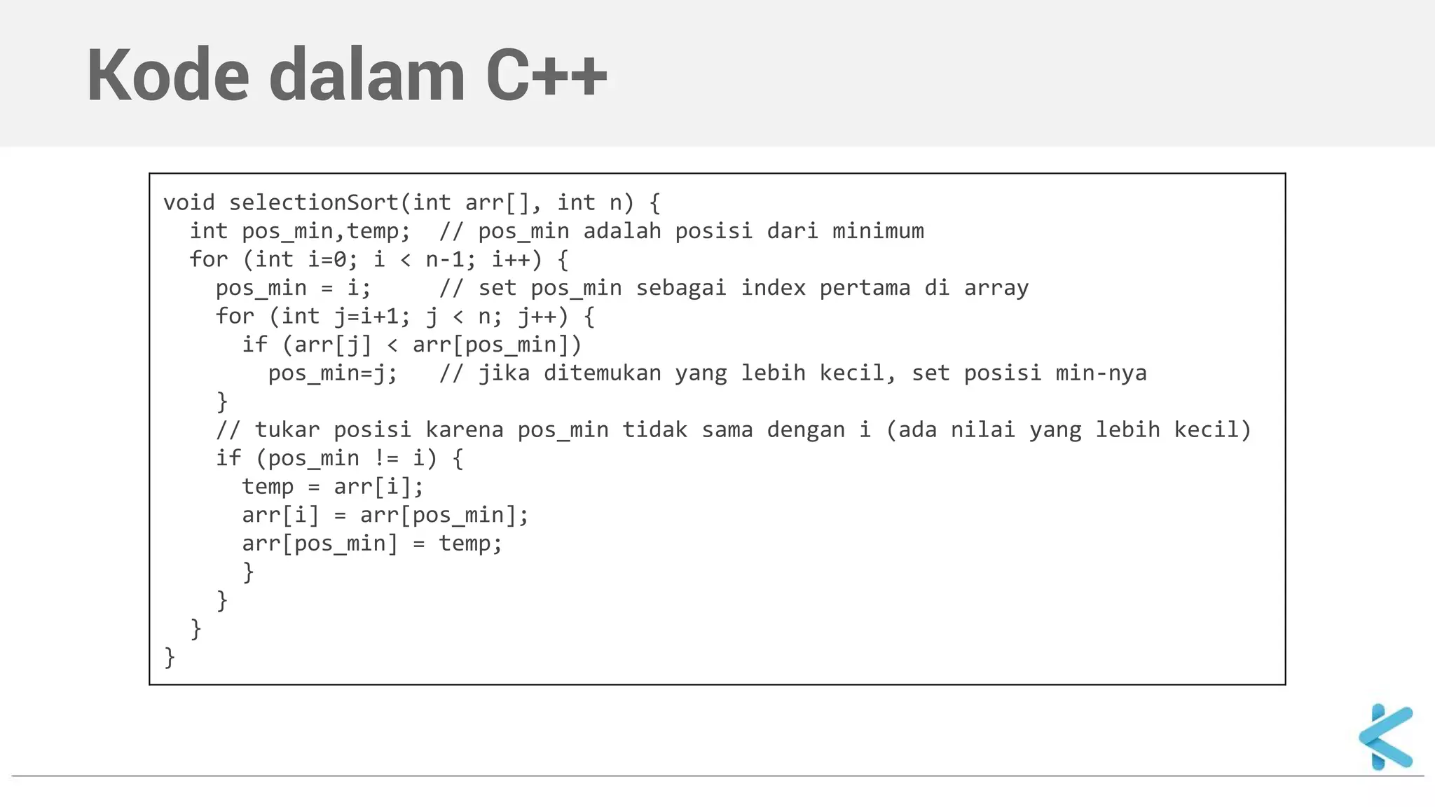 Kode dalam C++ 
void selectionSort(int arr[], int n) { 
int pos_min,temp; // pos_min adalah posisi dari minimum 
for (int i=0; i < n-1; i++) { 
pos_min = i; // set pos_min sebagai index pertama di array 
for (int j=i+1; j < n; j++) { 
if (arr[j] < arr[pos_min]) 
pos_min=j; // jika ditemukan yang lebih kecil, set posisi min-nya 
} 
// tukar posisi karena pos_min tidak sama dengan i (ada nilai yang lebih kecil) 
if (pos_min != i) { 
temp = arr[i]; 
arr[i] = arr[pos_min]; 
arr[pos_min] = temp; 
} 
} 
} 
} 
 