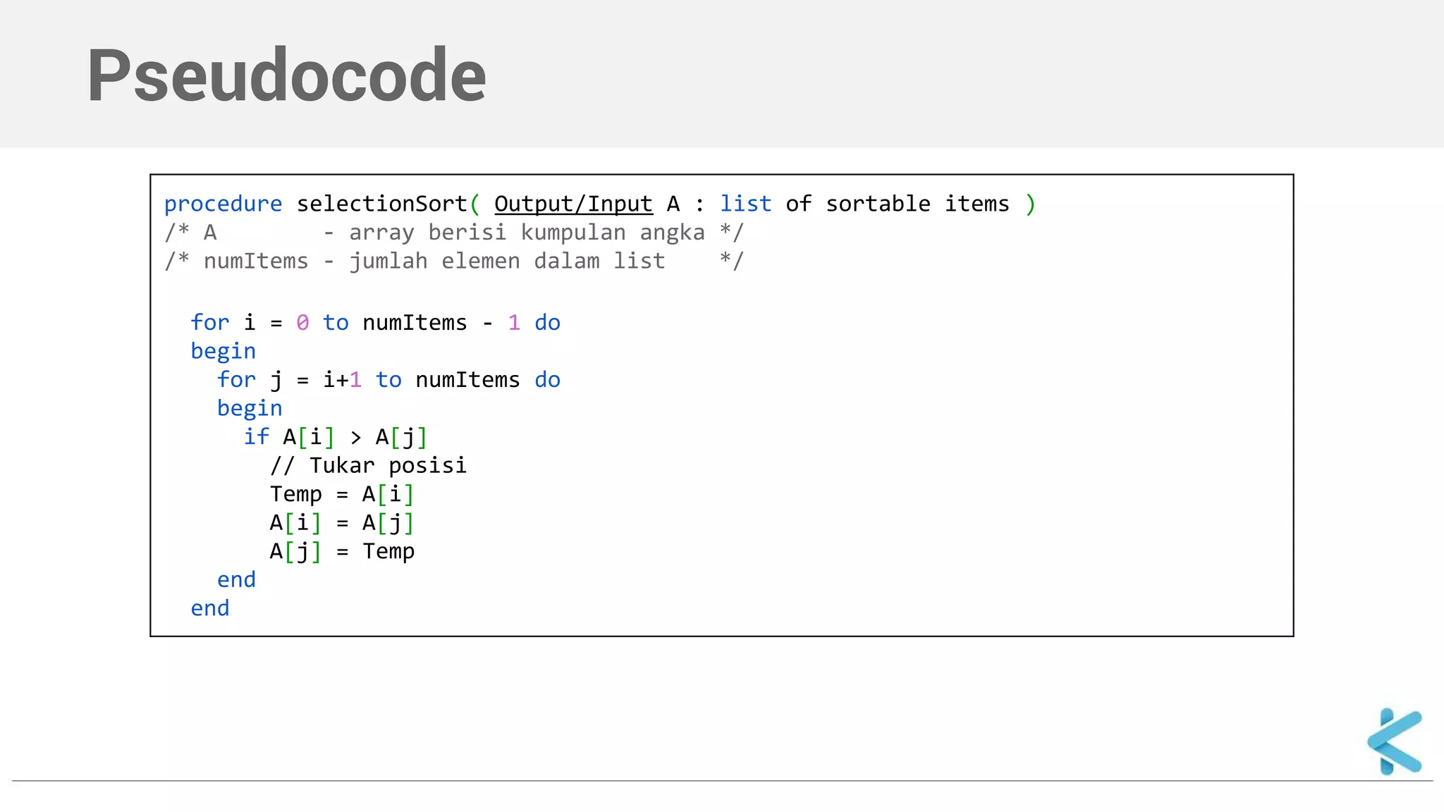 Pseudocode 
procedure selectionSort( Output/Input A : list of sortable items ) 
/* A - array berisi kumpulan angka */ 
/* numItems - jumlah elemen dalam list */ 
for i = 0 to numItems - 1 do 
begin 
for j = i+1 to numItems do 
begin 
if A[i] > A[j] 
// Tukar posisi 
Temp = A[i] 
A[i] = A[j] 
A[j] = Temp 
end 
end 
 