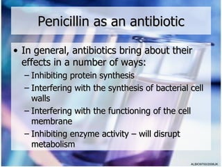 Penicillin as an antibiotic

• In general, antibiotics bring about their
  effects in a number of ways:
  – Inhibiting protein synthesis
  – Interfering with the synthesis of bacterial cell
    walls
  – Interfering with the functioning of the cell
    membrane
  – Inhibiting enzyme activity – will disrupt
    metabolism

                                                ALBIO9700/2006JK
 