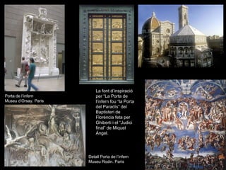 La font d’inspiració
Porta de l’infern          per “La Porta de
Museu d’Orsay. Paris       l’infern fou “la Porta
                           del Paradís” del
                           Baptisteri de
                           Florència feta per
                           Ghiberti i el “Judici
                           final” de Miquel
                           Àngel.




                       Detall Porta de l’infern
                       Museu Rodin. Paris
 