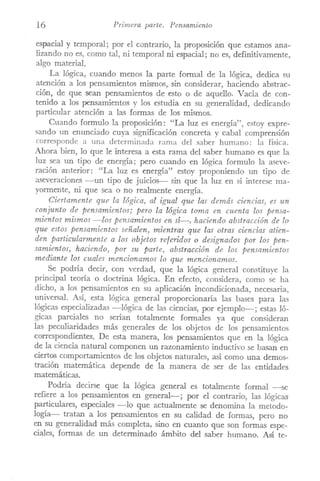 16 Primera parte. Pensamiento
espacial y temporal; por el contrario, la proposición que estamos ana-
lizando no es, como tal, ni temporal ni espacial; no es, definitivamente,
algo material.
La lógica, cuando menos la parte formal de la lógica, dedica su
atención a los pensamientos mismos, sin considerar, haciendo abstrac-
ción, de que sean pensamientos de esto o de aquello. VaCÍa de con-
tenido a los pensamientos y los estudia en su generalidad, dedicando
particular atención a las formas de los mismos.
Cuando formulo la proposición: "La luz es energía", estoy expre-
sando un enunciado cuya significación concreta y cabal comprensión
corresponde a una determinada rama del saber humano: la física.
Ahora bien, lo que le interesa a esta rama del saber humano es que la
luz sea un tipo de energía; pero cuando en lógica formulo la aseve-
ración anterior: "La luz es energía" estoy proponiendo un tipo de
aseveraciones -un tipo de juicios-- sin que la luz en sí interese ma-
yormente, ni que sea o no realmente energía.
Ciertamente que la lógica, al igual que las demás ciencias, es un
conjunto de pensamientos; pero la lógica toma en cuenta los pensa-
mientos mismos -los pensamientos en sí-, haciendo abstracción de lo
que estos pensamientos señalen, mientras que las otras ciencias atien-
den particularmente a los objetos referidos o designados por los pen-
samientos, haciendo, por su parte, abstracción de los pensamientos
mediante los cuales mencionamos lo que mencionamos.
Se podría decir, con verdad, que la lógica general constituye la
principal teoría o doctrina lógica. En efecto, considera, como se ha
dicho, a los pensamientos en su aplicación incondicionada, necesaria,
universal. Así, esta lógica general proporcionaría las bases para las
lógicas especializadas -lógica de las ciencias, por ejemplo-; estas ló-
gicas parciales no serían totalmente formales ya que consideran
las peculiaridades más generales de los objetos de los pensamientos
correspondientes. De esta manera, los pensaITÚentosque en la lógica
de la ciencia natural componen un razonaITÚentoinductivo se basan en
ciertos comportamientos de l0s objetos naturales, así como una demos-
tración matemática depende de la manera de ser de las entidades
matemáticas.
Podría decirse que la lógica general es totalmente formal -se
refiere a los pensamientos en general-; por el contrario, las lógicas
particulares, especiales -lo que actualmente se denomina la metodo-
logía- tratan a los pensaITÚentosen su calidad de formas, pero no
en su generalidad más completa, sino en cuanto que son formas espe-
ciales, formas de un determinado ámhito del saber humano. Así te-
 