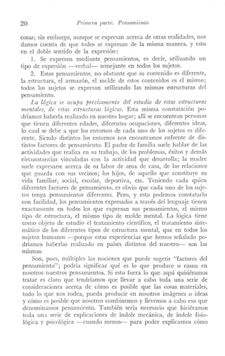 20 Primera parte. Pensamiento
cosas; sin embargo, aunque se expresan acerca de otras realidades, nos
damos cuenta de que todos se expresan de la misma manera, y esto
en el doble sentido de la expresión:
1. Se expresan mediante pensamientos, es decir, utilizando un
tipo de expresión -verbal- semejante en todos los sujetos.
2. Estos pensaITÚentos, no obstante que su contenido es diferente,
la estructura, el armazón, el molde de estos contenidos es el ITÚsmo;
todos los sujetos se expresan utilizando las mismas estructuras del
pensamiento.
La lógica se ocupa precisamente del estudio de estas estructuras
mentales, de estas estructuras lógicas. Esta misma constatación po-
dríamos haberla realizado en nuestro hogar; allí se encuentran personas
que tienen diferentes edades, diferentes ocupaciones, diferentes ideas,
lo cual se debe a que los entornos de cada uno de los sujetos es dife-
rente. Siendo distintos los entornos nos encontramos cnfrente de dis-
tintos factores de pensaITÚento. El padre de familia suele hablar de las
actividades que realiza en su trabajo, de los problemas, éxitos y demás
circunstancias vinculadas con la actividad que desarrolla; la madre
suele expresarse acerca de su labor de ama de casa, de las relaciones
que guarda con sus vecinos; los hijos, de aquello que constituye su
vida faITÚliar, social, escolar, deportiva, etc. Teniendo cada quien
difcrentes factores de pensamiento, es obvio que cada uno de los suje-
tos tenga pensamientos diferentes. Pero, y esto podemos constatarlo
con facilidad, los pensamientos expresados a través del lenguaje tienen
exactamente en todos los que expresan sus pensaITÚentos, el ITÚsmo
tipo de estructura, el mismo tipo de molde mental. La lógica tiene
como objeto de estudio el tratamiento científico, el tratamiento siste-
mático de los diferentes tipos de estructura mental, que en todos los
sujetos humanos -porque cstas experiencias que hemos señalado po-
dríamos haberlas realizado en países distintos del nuestro-- son las
mismas.
Son, pues, múltiples las nociones que puede sugerir "factores del
pensamiento"; podría significar qué es lo que produce o causa en
nosotros nuestros pensaITÚentos. Si esto fuera lo que aquí quisiéramos
tratar es claro que tendríamos que llevar a cabo toda una serie de
consideraciones acerca de cómo es posible que las cosas materiales,
todo lo que nos rodea, pueda producir en nosotros imágenes o ideas
y cómo es posible que nosotros combinemos y llevemos a cabo eso que
denominamos pensamiento. También sería necesario que hiciéramos
toda una serie de explicaciones de índole mecánica, de índole fisio-
lógica y psicológica -cuando menos-- para poder explicamos cómo
 