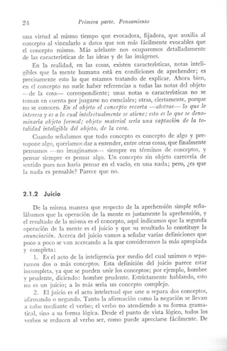 24 Primera parte. Pensamiento
una virtud al mismo tiempo que evocadora, .fijadora, que auxilia al
concepto al vincularlo a datos que son más fácilmente evocables que
el concepto ITÚsmo. Más adelante nos ocuparemos detalladamente
de las características de las ideas y de las imágenes.
En la realidad, en las cosa,>, existen características, notas inteli-
gibles que la mente humana está en condiciones de aprehender; es
precisamente esto lo que estamos tratando de explicar. Ahora bien,
en el concepto no suele haber referencias a todas las notas del objeto
-de la cosa- correspondiente; unas notas o características no se
toman en cuenta por juzgarse no esenciales; otras, ciertamente, porque
no se conocen. En- el objeto el concepto recorta -abstrae- lo que le
interesa y es a lo cual intelectualmente se atiene; esto es lo que se deno-
minaría objeto formal; objeto material sería una captación de la to-
talidad inteligible del objeto, de la cosa.
Cuando señalamos que todo concepto es concepto de algo y pre-
supone algo, queríamos dar a entender, entre otras cosas, que finalmente
pensamos -no imaginamos- siempre en términos de conceptos, y
pensar siempre es pensar algo. Un concepto sin objeto carecería de
sentido pues nos haría pensar en el vacío, en una nada; pero, ¿es que
la nada es pensable? Parece que no.
2.1.2 Juicio
De la misma manera que respecto de la aprehensión simple seña-
lábamos que la operación de la mente es justamente la aprehensión, y
el resultado de la misma es el concepto, aquí indicamos que la segunda
operación de la mente es el juicio y que su resultado lo constituye la
enunciación. Acerca del juicio vamos a señalar varias definiciones que
poco a poco se van acercando a la que consideramos la más apropiada
y completa:
1. Es el acto de la inteligencia por medio del cual unimos o sepa-
ramos dos o más conceptos. Esta definición del juicio parece estar
incompleta, ya que se pueden unir los conceptos; por ejemplo, hombre
y prudente, diciendo: hombre prudente. Estrictamente hablando, esto
no es un juicio; a lo más sería un concepto complejo.
2. El juicio es el acto intelectual que une o separa dos conceptos,
afirmando o negando. Tanto la afirmación como la negación se llevan
a cabo mediante el verbo; el verbo no atendiendo a su forma grama-
tical, sino a su forma lógica. Desde el punto de vista lógico, todos los
verbos se reducen al verbo ser, como puede apreciarse fácilmente. De
 