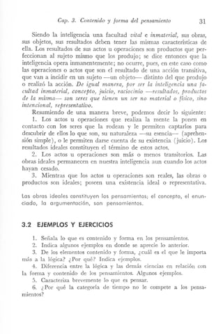 Cap. 3. Contenido y forma del pensamiento 31
Siendo la inteligencia una facultad vital e inmaterial) sus obras,
sus objetos, sus resultados deben tener las mismas características de
ella. Los resultados de sus actos u operaciones son productos que per-
feccionan al sujeto mismo que los produjo; se dice entonces que la
inteligencia opera inmanentemente; no ocurre, pues, en este caso como
las operaciones o actos que son el resultado de una acción transitiva,
que van a incidir en un sujeto -un objeto- distinto del que produjo
o realizó la acción. De igual manera) por ser la inteligencia una fa-
cultad inmaterial) concepto) juicio, raciocinio -resultados, productos
de la misma- son seres que tienen un ser no material o físico, sino
intencional) representativo.
Resumiendo de una manera breve, podemos decir lo siguiente:
1. Los actos u operaciones que realiza la mente la ponen en
contacto con los seres que la rodean y le permiten captarlos para
descubrir de ellos lo que son, su naturaleza -su esencia- (aprehen-
sión simple), o le permiten darse cuenta de su existencia (juicio). Los
resultados ideales constituyen el término de estos actos.
2. Los actos u operaciones son más o menos transitorios. Las
obras ideales permanecen en nuestra inteligencia aun cuando los actos
hayan cesado.
3. Mientras que los actos u operaciones son reales, las obras o
productos son ideales; poseen una existencia ideal o representativa.
Las obras ideales constituyen los pensamientos; el concepto, el enun-
ciado, la argumentación, son pensamientos.
3.2 EJEMPLOS Y EJERCICIOS
1. Señala lo que es contenido y fonna en los pensamientos.
2. Indica algunos ejemplos en donde se aprecie lo anterior.
3. De los elementos contenido y fonna, ¿cuál es el que le importa
más a la lógica? ¿Por qué? Indica ejemplos.
4. Diferencia entre la lógica y las demás ciencias en relación con
la forma y contenido de los pensariÚcntos. Algunos ejemplos.
5. Caracteriza brevemente lo que es pensar.
6. ¿Por qué la categoría de tiempo no le compete a los pensa-
mientos?
 