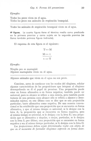 Cap. 4. Formas del pensamiento 39
Ejemplo:
Todos los peces viven en el agua.
Todos los peces son animales de respiración branquial.
Todos los animales de respiración branquial viven en el agua.
4' figura. La cuarta figura tiene el término medio como predicado
en la primera premisa y como sujeto en la segunda premisa (se
llama también primera figura indirecta).
El esquema de esta figura es el siguiente:
T=M
M=t
t=T
EjemPlo:
Ningún pez es marsupial.
Algunos marsupiales viven en el agua.
Algunos animales que viven en el agua no son peces.
Conviene, antes de continuar con los modos del silogismo, señalar
algunas características de las proposiciones que integran al silogismo
desempeñando en él el papel de premisas. Una proposición puede
estar en forma afirmativa o en forma negativa; también puede ser
universal, pues su alcance se refiere a una esencia, pero también puede
tratarse de una preITÚsacuyo alcance sólo se refiera a algunos y deter-
minados sujetos; en este último caso se dice que es una proposición
particular; tanto afirmativa como negativa. De una manera conven-
cional se ha establecido que una proposición que se encuentra en forma
afirmativa, y que al mismo tiempo es universal, se le designe con la
letra A; la proposición que se encuentra en forma negativa, pero
al mismo tiempo es universal, se le designa con la letra E; una propo-
sición que es afirmativa y singular, o mejor, particular, se le designa
con la letra I; por último, una proposición que se encuentre en forma
negativa y sea al mismo tiempo particular, se le designa con la letra O.
Las proposiciones deben seguir determinadas reglas con objeto de
que en el momento de formular silogismos expresen en forma deter-
 