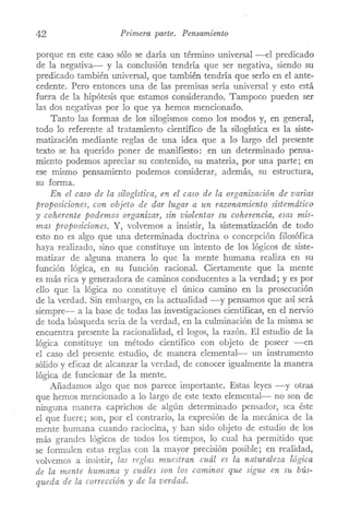 42 Primera parte. Pensamiento
porque en este caso sólo se daría un término universal ---el predicado
de la negativa- y la conclusión tendría que ser negativa, siendo su
predicado también universal, que también tendría que serlo en el ante-
cedente. Pero entonces una de las premisas sería. universal y esto está
fuera de la hipótesis que estamos considerando. Tampoco pueden ser
las dos negativas por lo que ya hemos mencionado.
Tanto las formas de los silogismos como los modos y, en general,
todo lo referente al trataITÚento científico de la silogística es la siste-
matización mediante reglas de una idea que a lo largo del presente
texto se ha querido poner de manifiesto: .en un determinado pensa-
ITÚentopodemos apreciar su contenido, su materia, por una parte; en
ese mismo pensamiento podemos considerar, además, su estructura,
su forma.
En el caso de la silogística) en el caso de la organización de varias
proposiciones) con objeto de dar lugar a un razonamiento sistemático
y coherente podemos organizar) sin violentar su coherencia, esas mis-
mas proposiciones. Y, volvemos a insistir, la sistematización de todo
esto no es algo que una determinada doctrina o concepción filosófica
haya realizado, sino que constituye un intento de los lógicos de siste-
matizar de alguna manera lo que la mente humana realiza en su
función lógica, en su función racional. Ciertamente que la mente
es más rica y generadora de caminos conducentes a la verdad; y es por
ello que la lógica no constituye el único camino en la prosecución
de la verdad. Sin embargo, en la actualidad -y pensarnos que así será
siempre- a la base de todas las investigaciones científicas, en el nervio
de toda búsqueda seria de la verdad, en la culminación de la misma se
encuentra presente la racionalidad, el logos, la razón. El estudio de la
lógica constituye un método científico con objeto de poseer -en
el caso del presente estudio, de manera elemental- un instrumento
sólido y eficaz de alcanzar la verdad, de conocer igualmente la manera
lógica de funcionar de la mente.
Añadamos algo que nos parece importante. Estas leyes -y otras
que hemos mencionado a lo largo de este texto elemental- no son de
ninguna manera caprichos de algún determinado pensador, sea éste
el que fuere; son, por el contrario, la expresión de la mecánica de la
mente humana cuando raciocina, y han sido objeto de estudio de los
más grandes lógicos de todos los tiempos, lo cual ha permitido que
se formulen estas reglas con la mayor precisión posible; en realidad,
volvemos a insistir, las reglas muestran cuál es la naturaleza lógica
de la mente humana y cuáles son los caminos que sigue en su bús-
queda de la corrección y de la verdad.
 