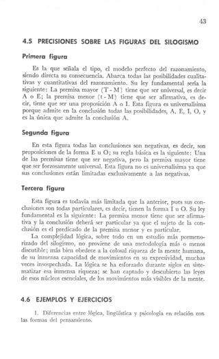 43
4.5 PRECISIONES SOBRE LAS FIGURAS DEL SILOGISMO
Primera figura
Es la que señala el tipo, el modelo perfecto del razonaITÚento,
siendo directa su consecuencia. Abarca todas las posibilidades cualita-
tivas y cuantitativas del razonaITÚento. Su ley fundamental sería la
siguiente: La premisa mayor (T - M) tiene que ser universal, es decir
A o E; la premisa menor (t - M) tiene que ser afirmativa, es de-
cir, tiene que ser una proposición A o I. Esta figura es universalísima
porque admite en la conclusión todas las posibilidades, A, E, I, 0, y
es la única que admite la conclusión A.
Segunda figura
En esta figura todas las conclusiones son negativas, es decir, son
proposiciones de la forma E u O; su regla básica es la siguiente: Una
de las premisas tiene que ser negativa, pero la premisa mayor tiene
que ser forzosamente universal. Esta figura no es universalísima ya que
sus conclusiones están limitadas exclusivamente a las negativas.
Tercera figura
Esta figura es todavía más lirrútada que la anterior, pues sus con-
clusiones son todas particulares, es decir, tienen la forma I u O. Su ley
fundamental es la siguiente: La premisa menor tiene que ser afirma-
tiva y la conclusión deberá ser particular ya que el sujeto de la con-
clusión es el predicado de la preITÚsamenor y es particular.
La complejidad lógica, sobre todo en un estudio más pormeno-
rizado del silogismo, no proviene de una metodología más o menos
discutible; más bien obedece a la colosal riqueza de la mente humana,
de su inmensa capacidad de movimientos en su expresividad, muchas
veces insospechada. La lógica se ha esforzado durante siglos en siste-
matizar esa inmensa riqueza; se han captado y descubierto las leyes
de esos núcleos esenciales, de los moviITÚentosmás visibles de la mente.
4.6 EJEMPLOS Y EJERCICIOS
1. Diferencias entre lógica, lingüística y psicología en relación con
las formas del pensamiento.
 