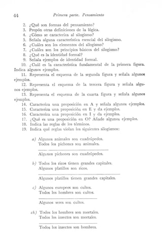 44 Primera parte. Pensamiento
2. ¿Qué son formas del pensamiento?
3. Propón otras definiciones de la lógica.
4. ¿Cómo se caracteriza al silogismo?
5. Señala alguna característica esencial del silogismo.
6. ¿ Cuáles son los elementos del silogismo?
7. ¿ Cuáles son los principios básicos del silogismo?
8. ¿Qué es la identidad formal?
9. Señala ejemplos de identidad formal.
10. ¿ Cuál es la característica fundamental de la primera figura.
Indica algunos ejemplos.
11. Representa el esquema de la segunda figura y señala algunos
ejemplos.
12. Representa el esquema de la tercera figura y señala algu-
nos ejemplos.
13. Representa el esquema de la cuarta figura y señala algunos
ejemplos.
14. Caracteriza una proposición en A y señala algunos ejemplos.
15. Caracteriza una proposición en E y da ejemplos.
16. Caracteriza una proposición en I y da ejemplos.
17. ¿ Qué es una proposición en O? Añade algunos ejemplos.
18. Indica las reglas de los términos.
19. Indica qué reglas violan los siguientes silogismos:
a) Algunos animales son cuadrúpedos.
Todos los pichones son animales.
Algunos pichones son cuadrúpedos.
b) Todos los ricos tienen grandes capitales.
Algunos platillos son ricos.
Algunos platillos tienen grandes capitales.
e) Algunos europeas son cultos.
Todos los hombres son cultos.
Algunos seres son cultos.
eh) Todos los hombres son mortales.
Todos los insectos son mortales.
Todos los insectos son hombres.
 