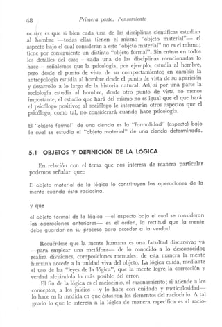 48 Primera parte. Pensamiento
ocurre es que si bien cada una de las disciplinas científicas estudian
al hombre -todas ellas tienen el mismo "objeto material"- el
aspecto bajo el cual consideran a este "objeto material" no es el mismo;
tiene por consiguiente un distinto "objeto formal". Sin entrar en todos
los detalles del caso ---<::ada una de las disciplinas mencionadas lo
hace- señalemos que la psicología, por ejemplo, estudia al hombre,
pero desde el punto de vista de su comportaITÚento; en cambio la
antropología estudia al hombre desde el punto de vista de su aparición
y desarrollo a lo largo de la historia natural. Así, si por una parte la
sociología estudia al hombre, desde otro punto de vista no menoS
importante, el estudio que hará del mismo no es igual que el que hará
el psicólogo positivo; al sociólogo le interesarán otros aspectos que el
psicólogo, como tal, no considerará cuando hace psicología.
El "objeto formal" de una ciencia es la "formalidad" (aspecto) bajo
la cual se estudia el "objeto material" de una ciencia determinada.
5.1 OBJETOS y DEFINICióN DE LA LóGICA
En relación con el tema que nos interesa de manera particular
podemos señalar que:
El objeto material de la lógica lo constituyen las operaciones de la
mente cuando ésta raciocina.
y que
el objeto formal de la lógica -el aspecto bajo el cual se consideran
las operaciones anteriores- es el orden, la rectitud que la mente
debe guardar en su proceso para acceder a la verdad.
Recuérdese que la mente humana es una facultad discursiva; va
-para emplear una metáfora- de lo conocido a lo desconocido;
realiza divisiones, composiciones mentales; de esta manera la mente
humana accede a la unidad viva del objeto. La lógica cuida, mediante
el uso de las "leyes de la lógica", que la mente logre la corrección y
verdad alejándola lo más posible del error.
El fin de la lógica es el raciocinio, el razonamiento; si atiende a los
conceptos, a los juicios -y lo hace con cuidado y meticulosidad-
lo hace en la medida en que éstos son los elementos del raciocinio. A tal
grado lo que le interesa a la lógica de manera específica es el racio-
 