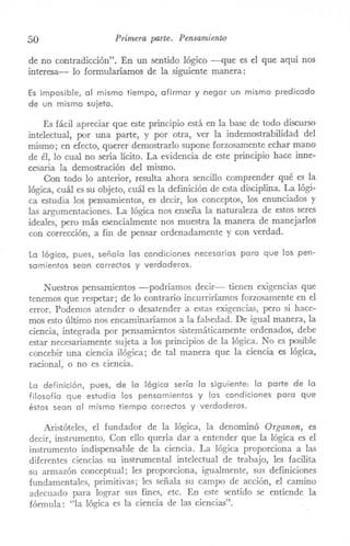 50 Primera parte. Pensamiento
de no contradicción". En un sentido lógico -que es el que aquí nos
interesa- lo formularíamos de la siguiente manera:
Es imposible, al mismo tiempo, afirmar y negar un mismo predicado
de un mismo sujeto.
Es fácil apreciar que este principio está en la base de todo discurSo
intelectual, por una parte, y por otra, ver la indemostrabilidad del
ITÚsmo;en efecto, querer demostrarlo supone forzosamente echar mano
de él, lo cual no sería lícito. La evidencia de este principio hace inne-
cesaria la demostración del mismo.
Con todo lo anterior, resulta ahora sencillo comprender qué es la
lógica, cuál es su objeto, cuál es la definición de esta disciplina. La lógi-
ca estudia los pensaITÚentos,es decir, los conceptos, los enunciados y
las argumentaciones. La lógica nos enseña la naturaleza de estos seres
ideales, pero más esencialmente nos muestra la manera de manejarlos
con corrección, a fin de pensar ordenadamente y con verdad.
La lógica, pues, señala las condiciones necesarias para que los pen-
samientos sean correctos y verdaderos.
Nuestros pensaITÚentos-podríamos decir- tienen exigencias que
tenemos que respetar; de lo contrario incurriríamos forzosamente en el
error. Podemos atender o desatender a estas exigencias, pero si hace-
mos esto último nos encaminaríamos a la falsedad. De igual manera, la
ciencia, integrada por pensamientos sistemáticamente ordenados, debe
estar necesariamente sujeta a los principios de la lógica. No es posible
concebir una ciencia ilógica; de tal manera que la ciencia es lógica,
racional, o no es ciencia.
La definición, pues, de la lógica sería la siguiente: la parte de la
filosofía que estudia los pensamientos y las condiciones para que
éstos sean al mismo tiempo correctos y verdaderos.
Aristóteles, el fundador de la lógica, la denominó Organon, es
decir, instrumento. Con ello quería dar a entender que la lógica es el
instrumento indispensable de la ciencia. La lógica proporciona a las
diferentes ciencias su instrumental intelectual de trabajo, les facilita
su armazón conceptual; les proporciona, igualmente, sus definiciones
fundamentales, primitivas; les señala su campo de acción, el camino
adecuado para lograr sus fines, etc. En este sentido se entiende la
fórmula: "la lógica es la ciencia de las ciencias".
 