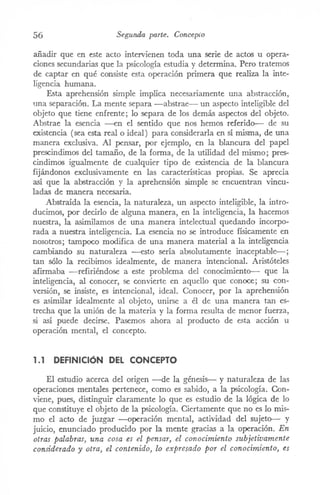 56 Segunda parte. Concep!'o
añadir que en este acto intervienen toda una serie de actos u opera-
ciones secundarias que la psicología estudia y determina. Pero tratemos
de captar en qué consiste esta operación primera que realiza la inte-
ligencia humana.
Esta aprehensión simple implica necesariamente una abstracción,
una separación. La mente separa -abstrae- un aspecto inteligible del
objeto que tiene enfrente; lo separa de los demás aspectos del objeto.
Abstrae la esencia --en el sentido que nos hemos referido-- de su
existencia (sea esta real o ideal) para considerarla en sí misma, de una
manera exclusiva. Al pensar, por ejemplo, en la blancura del papel
prescindimos del tamaño, de la forma, de la utilidad del mismo; pres-
cindimos igualmente de cualquier tipo de existencia de la blancura
fijándonos exclusivamente en las características propias. Se aprecia
así que la abstracción y la aprehensión simple se encuentran vincu-
ladas de manera necesaria.
Abstraída la esencia, la naturaleza, un aspecto inteligible, la intro-
ducimos, por decirlo de alguna manera, en la inteligencia, la hacemos
nuestra, la asiITÚlamosde una manera intelectual quedando incorpo-
rada a nuestra inteligencia. La esencia no se introduce físicamente en
nosotros; tampoco modifica de una manera material a la inteligencia
cambiando su naturaleza -esto sería absolutamente inaceptable-;
tan sólo la recibimos idealmente, de manera intencional. Aristóteles
afirmaba -refiriéndose a este problema del conociITÚento-- que la
inteligencia, al conocer, se convierte en aquello que conoce; su con-
versión, se insiste, es intencional, ideal. Conocer, por la aprehensión
es asimilar idealmente al objeto, unirse a él de una manera tan es-
trecha que la unión de la materia y la forma resulta de menor fuerza,
si así puede decirse. Pasemos ahora al producto de esta acción u
operación mental, el concepto.
1.1 DEFINICIÓN DEL CONCEPTO
El estudio acerca del origen -de la génesis-- y naturaleza de las
operaciones mentales pertenece, como es sabido, a la psicología. Con-
viene, pues, distinguir claramente lo que es estudio de la lógica de lo
que constituye el objeto de la psicología. Ciertamente que no es lo mis-
mo el acto de juzgar -operación mental, actividad del sujeto-- y
juicio, enunciado producido por la mente gracias a la operación. En
otras palabras, una cosa es el pensar, el conocimiento subjetivamente
considerado y otra, el contenido, lo expresado por el conocimiento, es
 